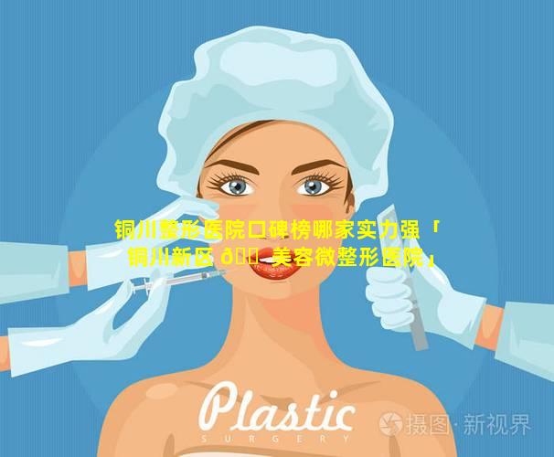 铜川整形医院口碑榜哪家实力强「铜川新区 🐠 美容微整形医院」